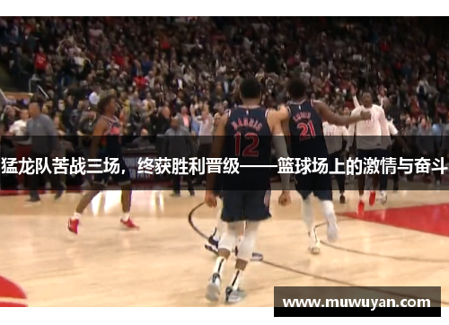 猛龙队苦战三场，终获胜利晋级——篮球场上的激情与奋斗