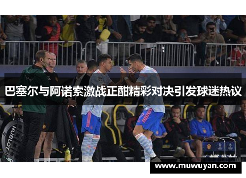 巴塞尔与阿诺索激战正酣精彩对决引发球迷热议